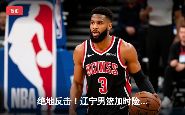 绝地反击！辽宁男篮加时险胜广东，总决赛悬念再起