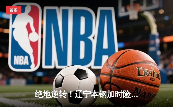 绝地逆转！辽宁本钢加时险胜广东东莞大益，总决赛悬念再起