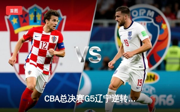 CBA总决赛G5辽宁逆转广东夺队史第四冠，赵继伟荣膺FMVP