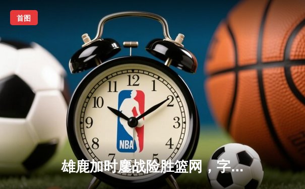 雄鹿加时鏖战险胜篮网，字母哥44分14篮板制霸内线