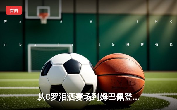 从C罗泪洒赛场到姆巴佩登顶：职业体育的残酷进化论