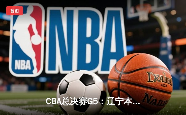 CBA总决赛G5：辽宁本钢加时险胜广东宏远，成功卫冕总冠军
